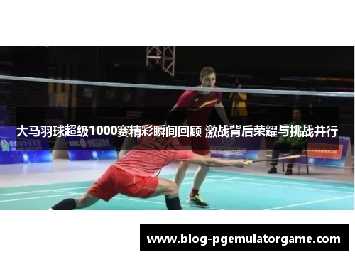 大马羽球超级1000赛精彩瞬间回顾 激战背后荣耀与挑战并行