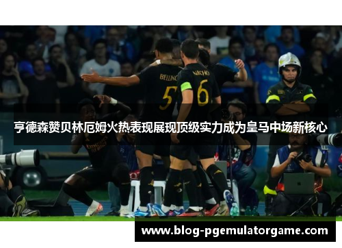 亨德森赞贝林厄姆火热表现展现顶级实力成为皇马中场新核心