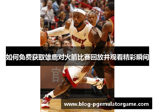 如何免费获取雄鹿对火箭比赛回放并观看精彩瞬间