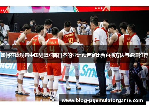 如何在线观看中国男篮对阵日本的亚洲预选赛比赛直播方法与渠道推荐