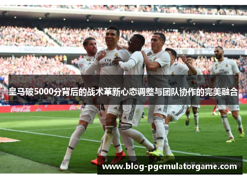 皇马破5000分背后的战术革新心态调整与团队协作的完美融合