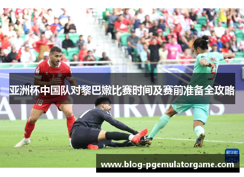 亚洲杯中国队对黎巴嫩比赛时间及赛前准备全攻略