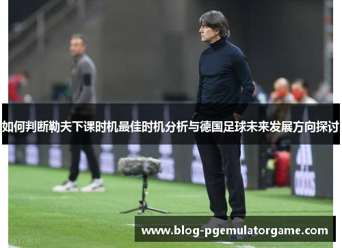 如何判断勒夫下课时机最佳时机分析与德国足球未来发展方向探讨
