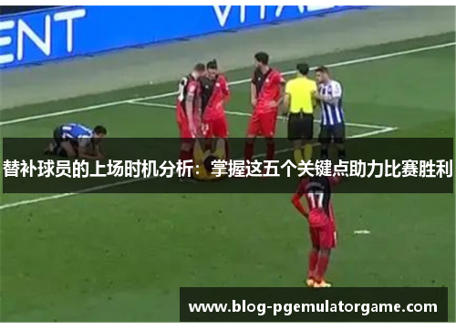 替补球员的上场时机分析：掌握这五个关键点助力比赛胜利