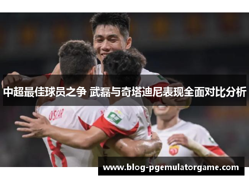 中超最佳球员之争 武磊与奇塔迪尼表现全面对比分析
