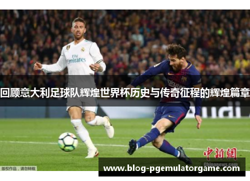 回顾意大利足球队辉煌世界杯历史与传奇征程的辉煌篇章