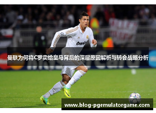 曼联为何将C罗卖给皇马背后的深层原因解析与转会战略分析