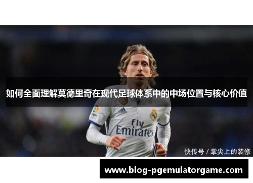 如何全面理解莫德里奇在现代足球体系中的中场位置与核心价值