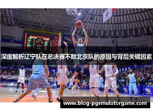 深度解析辽宁队在总决赛不敌北京队的原因与背后关键因素