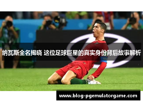 纳瓦斯全名揭晓 这位足球巨星的真实身份背后故事解析