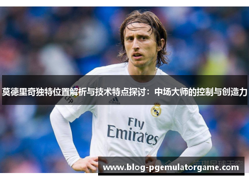 莫德里奇独特位置解析与技术特点探讨：中场大师的控制与创造力