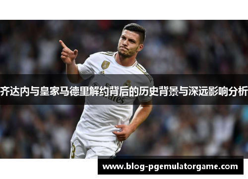齐达内与皇家马德里解约背后的历史背景与深远影响分析