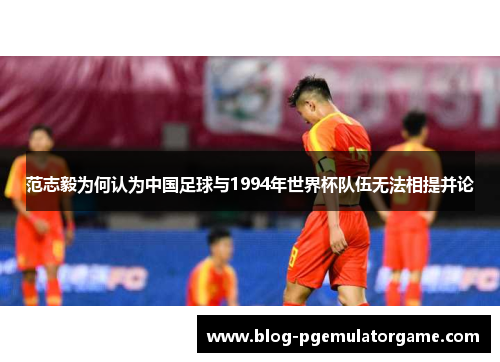 范志毅为何认为中国足球与1994年世界杯队伍无法相提并论