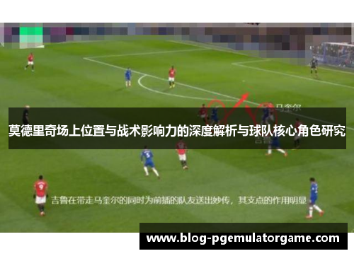 莫德里奇场上位置与战术影响力的深度解析与球队核心角色研究