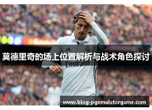 莫德里奇的场上位置解析与战术角色探讨
