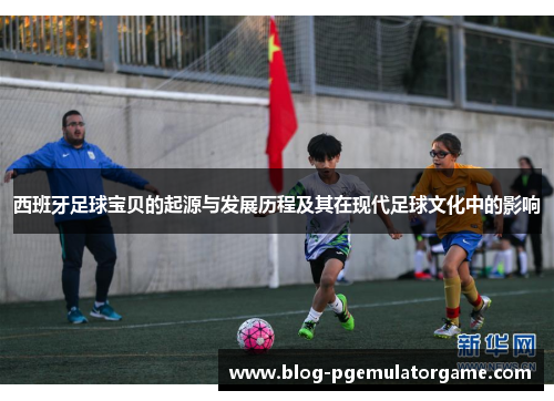 西班牙足球宝贝的起源与发展历程及其在现代足球文化中的影响