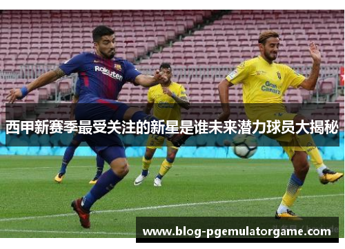 西甲新赛季最受关注的新星是谁未来潜力球员大揭秘