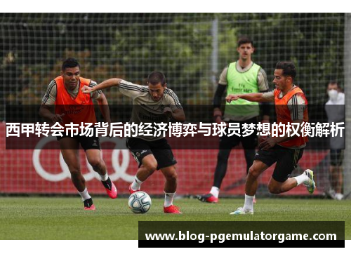 西甲转会市场背后的经济博弈与球员梦想的权衡解析 西甲转会市场背后的经济博弈与球员梦想的权衡解析