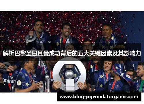 解析巴黎圣日耳曼成功背后的五大关键因素及其影响力 解析巴黎圣日耳曼成功背后的五大关键因素及其影响力