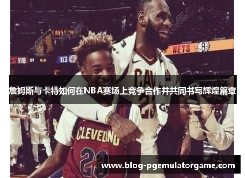 詹姆斯与卡特如何在NBA赛场上竞争合作并共同书写辉煌篇章