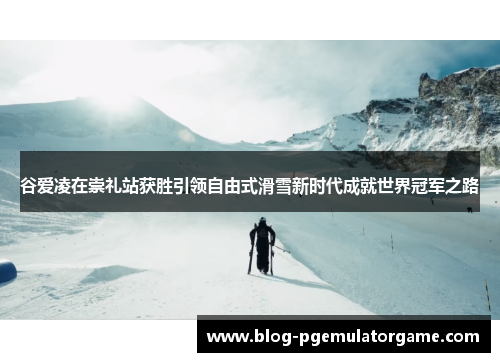 谷爱凌在崇礼站获胜引领自由式滑雪新时代成就世界冠军之路 谷爱凌在崇礼站获胜引领自由式滑雪新时代成就世界冠军之路