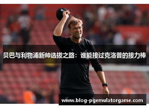 贝巴与利物浦新帅选拔之路:谁能接过克洛普的接力棒 贝巴与利物浦新帅选拔之路:谁能接过克洛普的接力棒