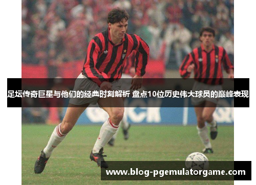 足坛传奇巨星与他们的经典时刻解析 盘点10位历史伟大球员的巅峰表现 足坛传奇巨星与他们的经典时刻解析 盘点10位历史伟大球员的巅峰表现