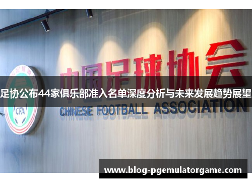 足协公布44家俱乐部准入名单深度分析与未来发展趋势展望