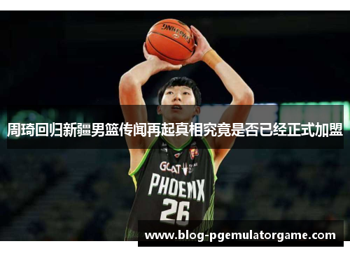 周琦回归新疆男篮传闻再起真相究竟是否已经正式加盟 周琦回归新疆男篮传闻再起真相究竟是否已经正式加盟