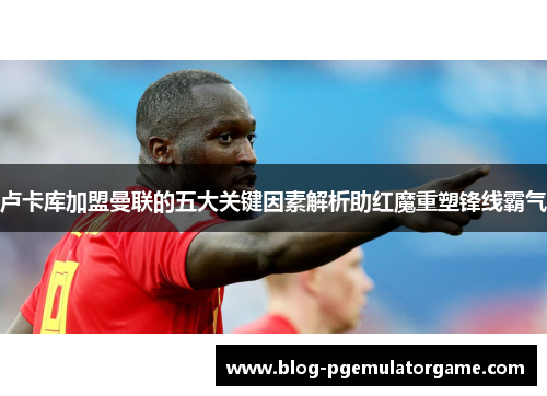 卢卡库加盟曼联的五大关键因素解析助红魔重塑锋线霸气 卢卡库加盟曼联的五大关键因素解析助红魔重塑锋线霸气