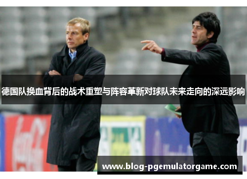 德国队换血背后的战术重塑与阵容革新对球队未来走向的深远影响 德国队换血背后的战术重塑与阵容革新对球队未来走向的深远影响