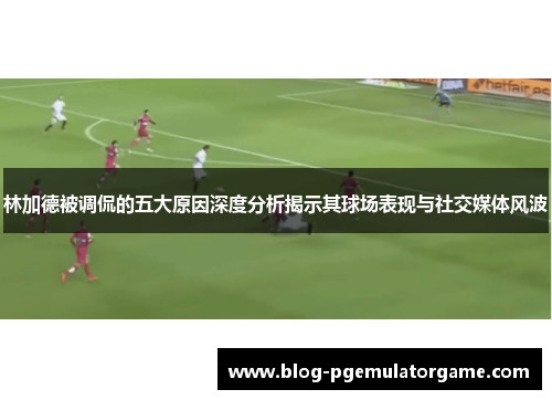 林加德被调侃的五大原因深度分析揭示其球场表现与社交媒体风波 林加德被调侃的五大原因深度分析揭示其球场表现与社交媒体风波