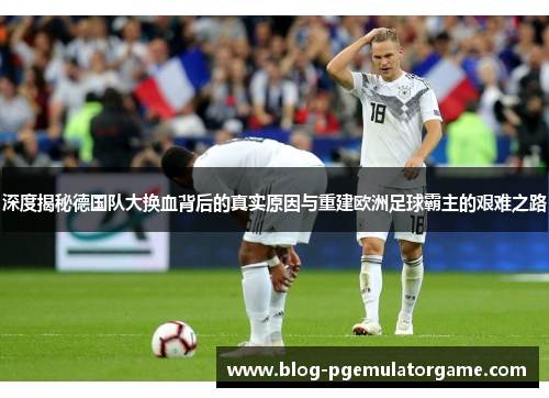 深度揭秘德国队大换血背后的真实原因与重建欧洲足球霸主的艰难之路 深度揭秘德国队大换血背后的真实原因与重建欧洲足球霸主的艰难之路