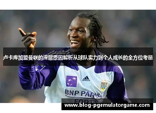 卢卡库加盟曼联的深层原因解析从球队实力到个人成长的全方位考量 卢卡库加盟曼联的深层原因解析从球队实力到个人成长的全方位考量