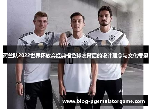 荷兰队2022世界杯放弃经典橙色球衣背后的设计理念与文化考量