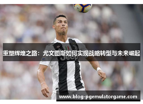 重塑辉煌之路：尤文图斯如何实现战略转型与未来崛起