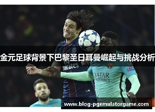 金元足球背景下巴黎圣日耳曼崛起与挑战分析