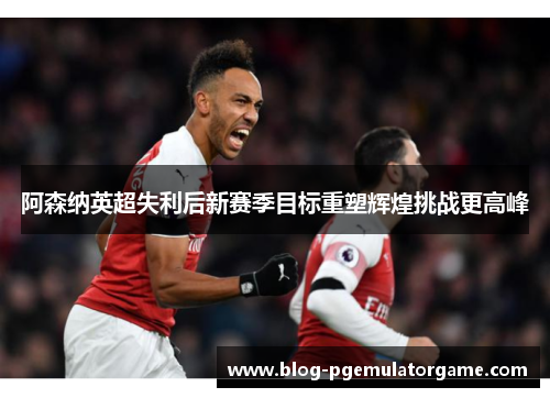 阿森纳英超失利后新赛季目标重塑辉煌挑战更高峰
