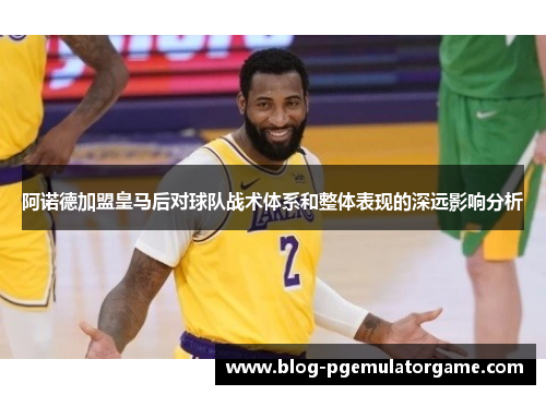 阿诺德加盟皇马后对球队战术体系和整体表现的深远影响分析