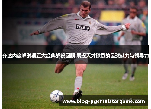 齐达内巅峰时期五大经典战役回顾 展现天才球员的足球魅力与领导力