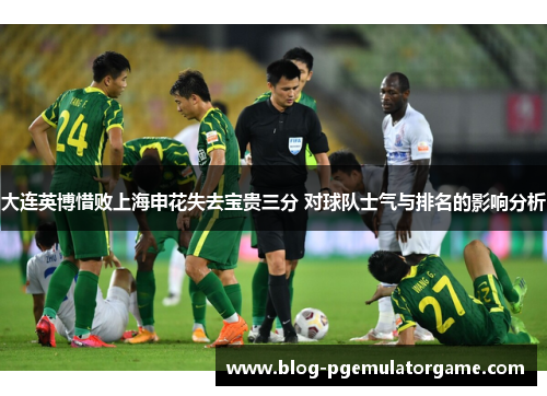 大连英博惜败上海申花失去宝贵三分 对球队士气与排名的影响分析