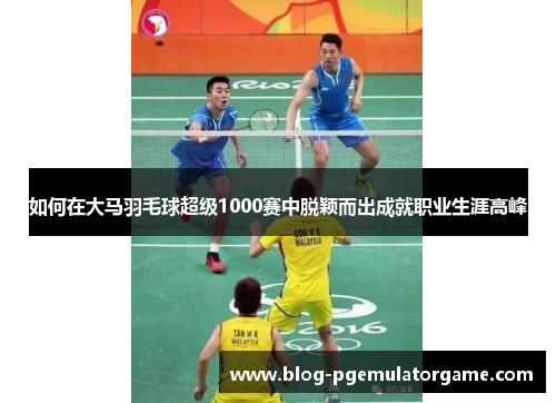 如何在大马羽毛球超级1000赛中脱颖而出成就职业生涯高峰