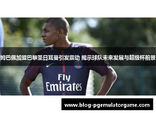 姆巴佩加盟巴黎圣日耳曼引发震动 揭示球队未来发展与超级杯前景