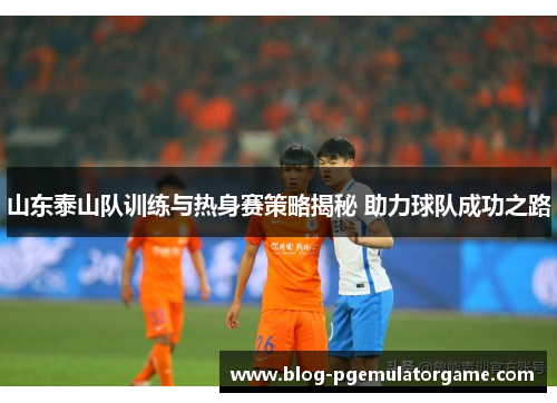 山东泰山队训练与热身赛策略揭秘 助力球队成功之路