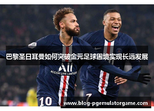 巴黎圣日耳曼如何突破金元足球困境实现长远发展