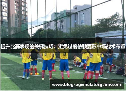 提升比赛表现的关键技巧：避免过度依赖菱形中场战术布置