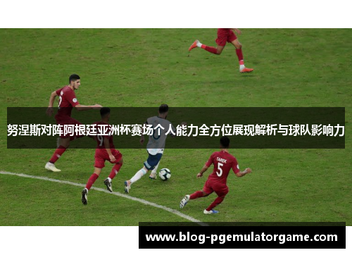 努涅斯对阵阿根廷亚洲杯赛场个人能力全方位展现解析与球队影响力