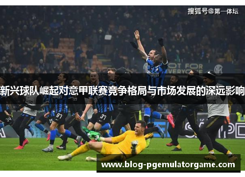新兴球队崛起对意甲联赛竞争格局与市场发展的深远影响