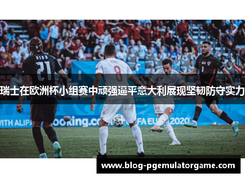 瑞士在欧洲杯小组赛中顽强逼平意大利展现坚韧防守实力