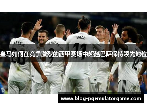 皇马如何在竞争激烈的西甲赛场中超越巴萨保持领先地位 皇马如何在竞争激烈的西甲赛场中超越巴萨保持领先地位